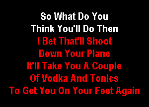 So What Do You
Think You'll Do Then
I Bet That'll Shoot

Down Your Plane
I? Take You A Couple
0f Vodka And Tonics
To Get You On Your Feet Again