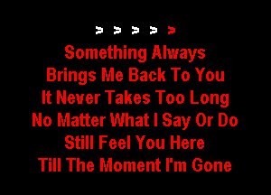 b33321

Something Always
Brings Me Back To You

It Never Takes Too Long
No Matter What I Say Or Do
Still Feel You Here
Till The Moment I'm Gone