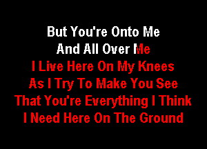 But You're Onto Me
And All Over Me
I Live Here On My Knees
As I Try To Make You See
That You're Everything I Think
I Need Here On The Ground