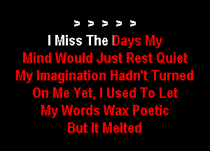 33333

I Miss The Days My
Mind Would Just Rest Quiet
My Imagination Hadn't Turned
On Me Yet, I Used To Let
My Words Wax Poetic
But It Melted