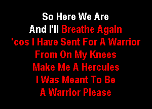 So Here We Are
And I'll Breathe Again
'cos I Have Sent For A Warrior

From On My Knees
Make Me A Hercules
lWas Meant To Be
A Warrior Please