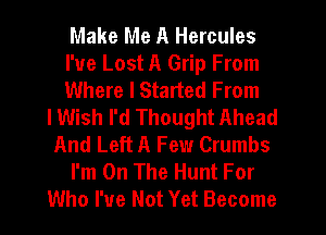 Make Me A Hercules
I've Lost A Grip From
Where I Started From
lWish I'd Thought Ahead
And Left A Few Crumbs
I'm On The Hunt For
Who I've Not Yet Become