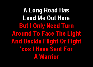 A Long Road Has
Lead Me Out Here
But I Only Need Turn
Around To Face The Light

And Decide Flight 0r Fight
'cos I Have Sent For
A Warrior