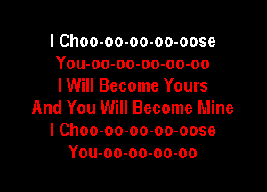 I Choo-oo-oo-oo-oose
You-oo-oo-oo-oo-oo
I Will Become Yours

And You Will Become Mine
I Choo-oo-oo-oo-oose
You-oo-oo-oo-oo