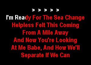 33333

I'm Ready For The Sea Change
Helpless Felt This Coming
From A Mile Away
And Now You're Looking
At Me Babe, And How We'll

Separate If We Can