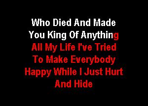 Who Died And Made
You King Of Anything
All My Life I've Tried

To Make Everybody
Happy While I Just Hurt
And Hide