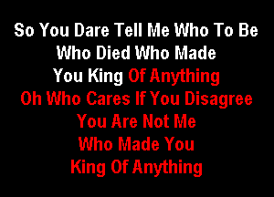 So You Dare Tell Me Who To Be
Who Died Who Made
You King Of Anything
0h Who Cares If You Disagree
You Are Not Me
Who Made You
King Of Anything