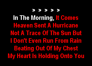 33333

In The Morning, It Comes
Heaven Sent A Hurricane
Not A Trace Of The Sun But
I Don't Even Run From Rain
Beating Out Of My Chest
My Heart Is Holding Onto You
