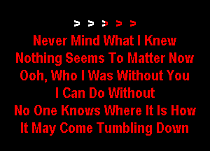 33333

Never Mind What I Knew
Nothing Seems To Matter Now
Ooh, Who I Was Without You
I Can Do Without
No One Knows Where It Is How
It May Come Tumbling Down