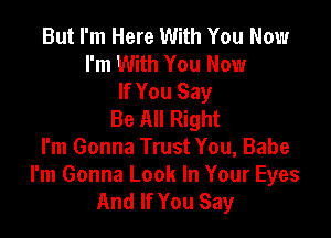But I'm Here With You Now
I'm With You Now
If You Say
Be All Right

I'm Gonna Trust You, Babe

I'm Gonna Look In Your Eyes
And If You Say