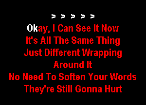 33333

Okay, I Can See It Now
It's All The Same Thing
Just Different Wrapping
Around It
No Need To Soften Your Words
They're Still Gonna Hurt