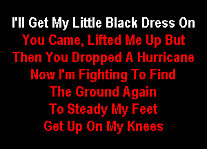 I'll Get My Little Black Dress On
You Came, Lifted Me Up But
Then You Dropped A Hurricane
Now I'm Fighting To Find
The Ground Again
To Steady My Feet
Get Up On My Knees