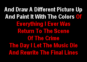 And Draw A Different Picture Up
And Paint It With The Colors Of
Everything I Ever Was
Return To The Scene
Of The Crime
The Day I Let The Music Die
And Rewrite The Final Lines