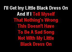 I'll Get lny Little Black Dress On
And IfI Tell Myself
That Nothing's Wrong

This Doesn't Have

To Be A Sad Song

Not With My Little
Black Dress 0n