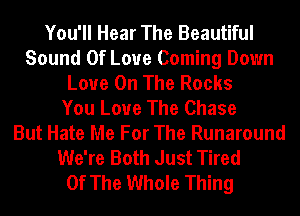 You'll Hear The Beautiful
Sound Of Love Coming Down
Love On The Rocks
You Love The Chase
But Hate Me For The Runaround
We're Both Just Tired
Of The Whole Thing