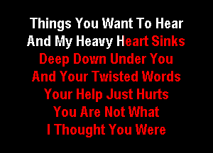 Things You Want To Hear
And My Heavy Heart Sinks
Deep Down Under You
And Your Twisted Words
Your Help Just Hurts
You Are Not What
IThought You Were