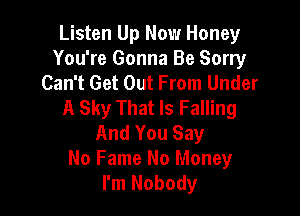 Listen Up Now Honey
You're Gonna Be Sorry
Can't Get Out From Under
A Sky That Is Falling

And You Say
No Fame No Money
I'm Nobody