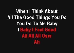 When I Think About
All The Good Things You Do
You Do To Me Baby