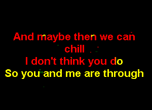 And maybe then we cah
' chill . -

I don't think you do
So you'and me are through