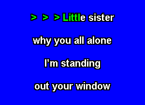 r) t. Little sister
why you all alone

Pm standing

out your window
