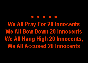 33333

We All Pray For 20 Innocents
We All Bow Down 20 Innocents

We All Hang High 20 Innocents,
We All Accused 20 Innocents