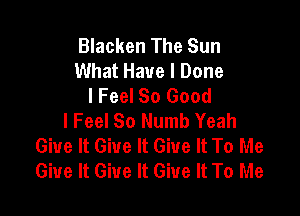 Blacken The Sun
What Have I Done
I Feel So Good

I Feel So Numb Yeah
Give It Give It Give It To Me
Give It Give It Give It To Me