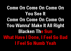 Come On Come On Come On
You See It
Come On Come On Come On
You Wanna' Make It All Right
Blacken The Sun
What Have I Done, I Feel So Bad
I Feel So Numb Yeah