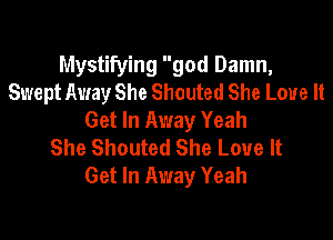 Mystifying god Damn,
Swept Away She Shouted She Love It
Get In Away Yeah

She Shouted She Love It
Get In Away Yeah