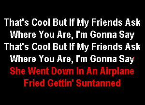 That's Cool But If My Friends Ask
Where You Are, I'm Gonna Say
That's Cool But If My Friends Ask
Where You Are, I'm Gonna Say

She Went Down In An Airplane
Fried Gettin' Suntanned