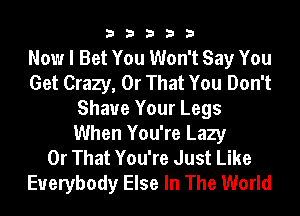 33333

Now I Bet You Won't Say You
Get Crazy, 0r That You Don't
Shave Your Legs
When You're Lazy
0r That You're Just Like
Everybody Else In The World