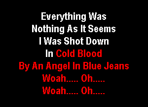 Everything Was
Nothing As It Seems
lWas Shot Down
In Cold Blood

By An Angel In Blue Jeans
Woah ..... 0h .....
Woah ..... 0h .....