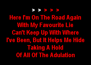 33333

Here I'm On The Road Again
With My Favourite Lie
Can't Keep Up With Where
I've Been, But It Helps Me Hide
Taking A Hold
Of All Of The Adulation