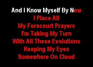 And I Know Myself By Now
I Place All
My Forecourt Prayers
I'm Taking My Turn
With All These Evolutions
Keeping My Eyes
Somewhere 0n Cloud