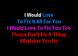 I Would Love
To Fix It All For You
lWould Love To Fix You Too

Please Don't Fix A Thing
Whatever You Do