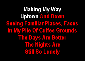 Making My Way
Uptown And Down

Seeing Familiar Places, Faces
In My Pile 0f Coffee Grounds

The Days Are Better
The Nights Are
Still So Lonely
