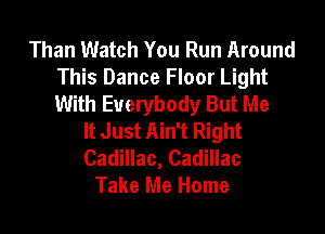 Than Watch You Run Around
This Dance Floor Light
With Everybody But Me

It Just Ain't Right
Cadillac, Cadillac
Take Me Home