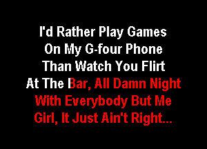 I'd Rather Play Games
On My G-four Phone
Than Watch You Flirt

At The Bar, All Damn Night
With Everybody But Me
Girl, It Just Ain't Right...