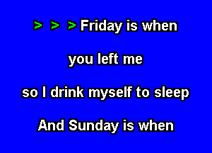 2 ? Friday is when

you left me

so I drink myself to sleep

And Sunday is when