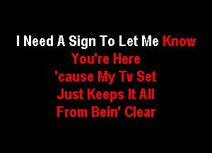 I Need A Sign To Let Me Know
You're Here

'cause My Tu Set
Just Keeps It All
From Bein' Clear