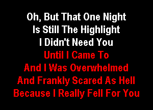 0h, But That One Night
Is Still The Highlight
I Didn't Need You
Until I Came To
And I Was Ouemhelmed
And Frankly Scared As Hell
Because I Really Fell For You