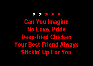 23333

Can You Imagine
No Love, Pride

Deep-fried Chicken
Your Best Friend Always
Stickin' Up For You