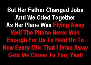 But Her Father Changed Jobs
And We Cried Together
As Her Plane Was Flying Away
Well The Phone Never Was
Enough For Us To Hold On To
Now Every Mile That I Drive Away
Gets Me Closer To You, Yeah