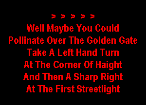 33333

Well Maybe You Could
Pollinate Over The Golden Gate
Take A Left Hand Turn
At The Corner Of Haight
And Then A Sharp Right
At The First Streetlight