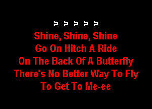 3a b b 33 .3
Shine, Shine, Shine
Go On Hitch A Ride

On The Back Of A Butterfly
There's No Better Way To Fly
To Get To Me-ee