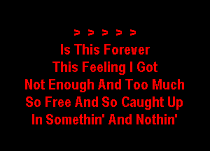 23333

Is This Forever
This Feeling I Got

Not Enough And Too Much
So Free And So Caught Up
In Somethin' And Nothin'