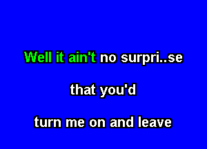 Well it ain't no surpri..se

that you'd

turn me on and leave