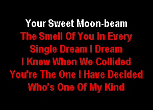 Your Sweet Moon-beam
The Smell Of You In Every
Single Dream I Dream
I Knew When We Collided
You're The One I Have Decided
Who's One Of My Kind