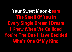Your Sweet Moon-beam
The Smell Of You In
Every Single Dream I Dream
I Knew When We Collided
You're The One I Have Decided
Who's One Of My Kind