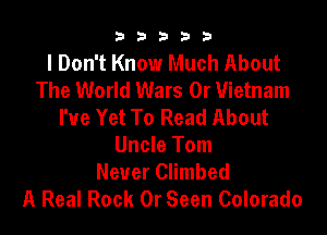 b33321

I Don't Know Much About
The World Wars 0r Vietnam
I'ue Yet To Read About

Uncle Tom
Never Climbed
A Real Rock 0r Seen Colorado