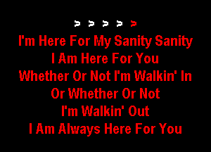 33333

I'm Here For My Sanity Sanity
I Am Here For You
Whether Or Not I'm Walkin' In
Or Whether Or Not
I'm Walkin' Out
I Am Always Here For You